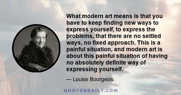 What modern art means is that you have to keep finding new ways to express yourself, to express the problems, that there are no settled ways, no fixed approach. This is a painful situation, and modern art is about this