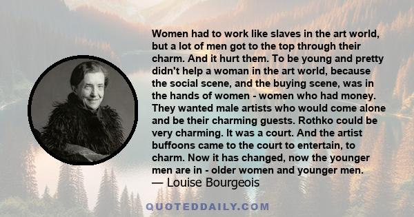 Women had to work like slaves in the art world, but a lot of men got to the top through their charm. And it hurt them. To be young and pretty didn't help a woman in the art world, because the social scene, and the