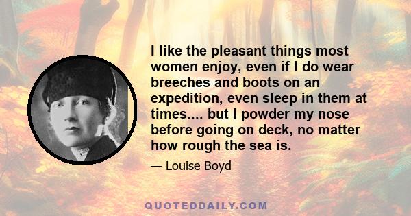 I like the pleasant things most women enjoy, even if I do wear breeches and boots on an expedition, even sleep in them at times.... but I powder my nose before going on deck, no matter how rough the sea is.