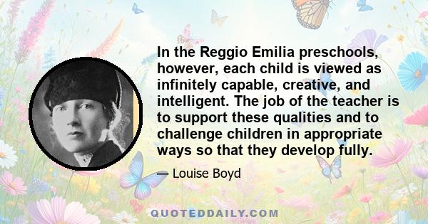 In the Reggio Emilia preschools, however, each child is viewed as infinitely capable, creative, and intelligent. The job of the teacher is to support these qualities and to challenge children in appropriate ways so that 