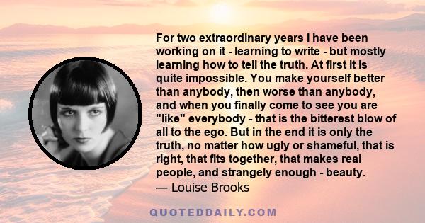 For two extraordinary years I have been working on it - learning to write - but mostly learning how to tell the truth. At first it is quite impossible. You make yourself better than anybody, then worse than anybody, and 