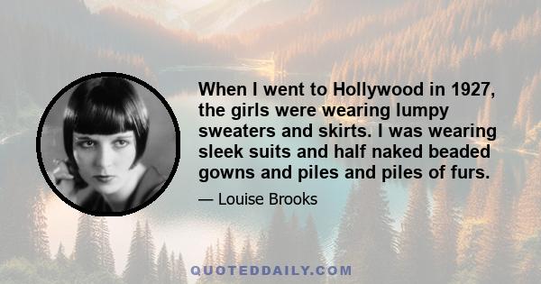 When I went to Hollywood in 1927, the girls were wearing lumpy sweaters and skirts. I was wearing sleek suits and half naked beaded gowns and piles and piles of furs.