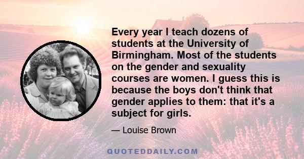 Every year I teach dozens of students at the University of Birmingham. Most of the students on the gender and sexuality courses are women. I guess this is because the boys don't think that gender applies to them: that