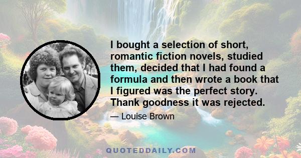 I bought a selection of short, romantic fiction novels, studied them, decided that I had found a formula and then wrote a book that I figured was the perfect story. Thank goodness it was rejected.