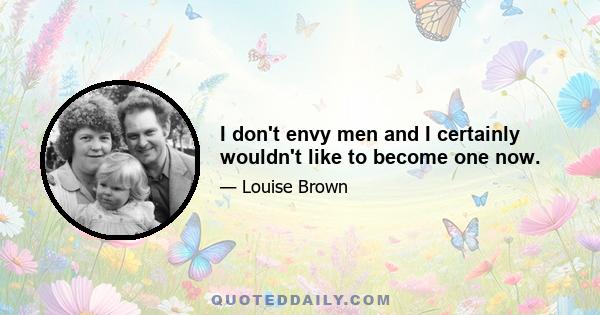 I don't envy men and I certainly wouldn't like to become one now.