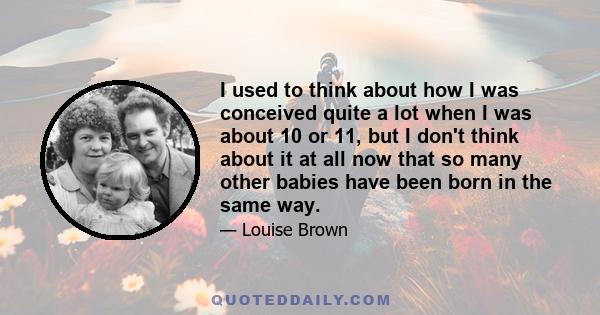I used to think about how I was conceived quite a lot when I was about 10 or 11, but I don't think about it at all now that so many other babies have been born in the same way.