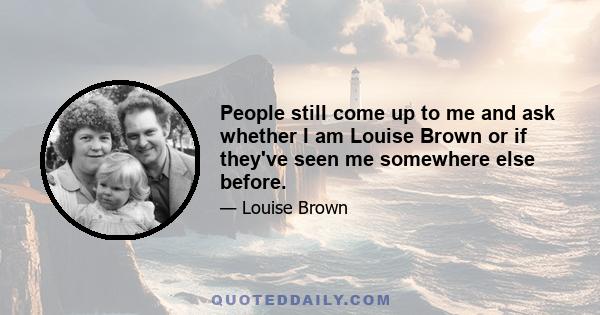 People still come up to me and ask whether I am Louise Brown or if they've seen me somewhere else before.