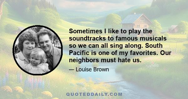 Sometimes I like to play the soundtracks to famous musicals so we can all sing along. South Pacific is one of my favorites. Our neighbors must hate us.