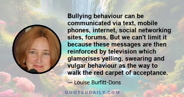 Bullying behaviour can be communicated via text, mobile phones, internet, social networking sites, forums. But we can't limit it because these messages are then reinforced by television which glamorises yelling,