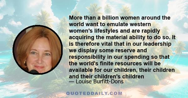 More than a billion women around the world want to emulate western women's lifestyles and are rapidly acquiring the material ability to do so. It is therefore vital that in our leadership we display some reserve and