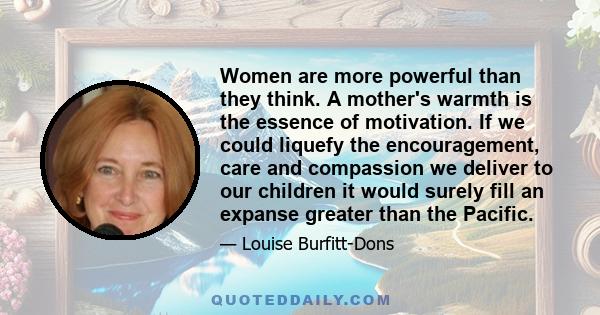 Women are more powerful than they think. A mother's warmth is the essence of motivation. If we could liquefy the encouragement, care and compassion we deliver to our children it would surely fill an expanse greater than 