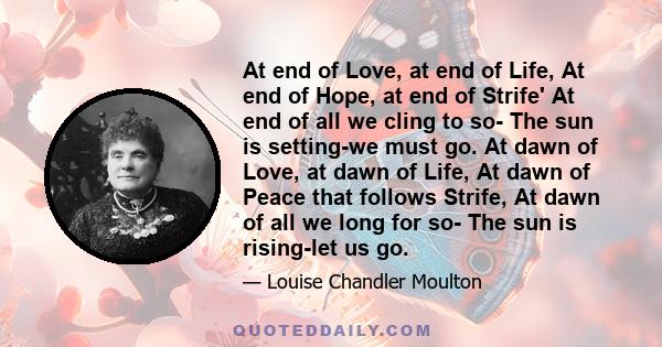 At end of Love, at end of Life, At end of Hope, at end of Strife' At end of all we cling to so- The sun is setting-we must go. At dawn of Love, at dawn of Life, At dawn of Peace that follows Strife, At dawn of all we