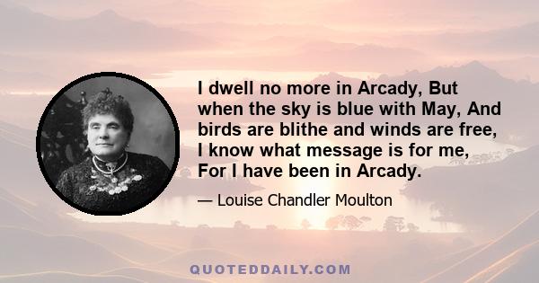 I dwell no more in Arcady, But when the sky is blue with May, And birds are blithe and winds are free, I know what message is for me, For I have been in Arcady.