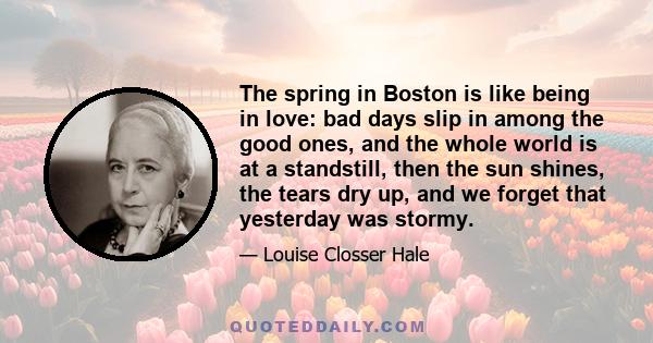 The spring in Boston is like being in love: bad days slip in among the good ones, and the whole world is at a standstill, then the sun shines, the tears dry up, and we forget that yesterday was stormy.