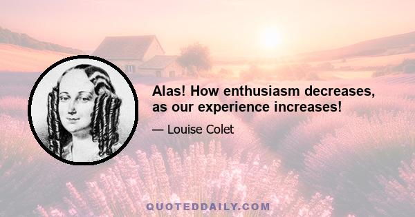 Alas! How enthusiasm decreases, as our experience increases!