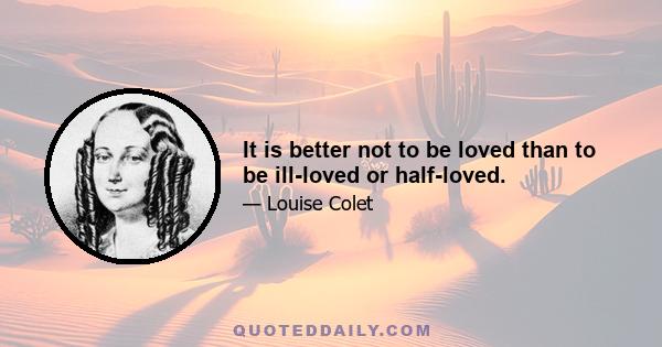 It is better not to be loved than to be ill-loved or half-loved.