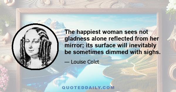 The happiest woman sees not gladness alone reflected from her mirror; its surface will inevitably be sometimes dimmed with sighs.