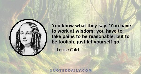 You know what they say, 'You have to work at wisdom; you have to take pains to be reasonable, but to be foolish, just let yourself go.