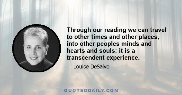 Through our reading we can travel to other times and other places, into other peoples minds and hearts and souls: it is a transcendent experience.