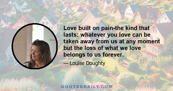 Love built on pain-the kind that lasts: whatever you love can be taken away from us at any moment but the loss of what we love belongs to us forever.