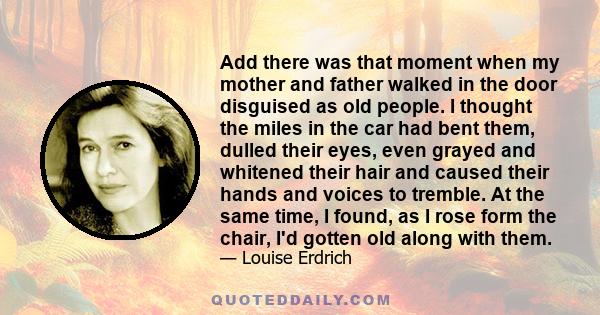 Add there was that moment when my mother and father walked in the door disguised as old people. I thought the miles in the car had bent them, dulled their eyes, even grayed and whitened their hair and caused their hands 