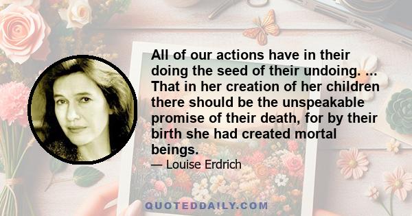 All of our actions have in their doing the seed of their undoing. ... That in her creation of her children there should be the unspeakable promise of their death, for by their birth she had created mortal beings.