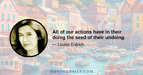 All of our actions have in their doing the seed of their undoing.