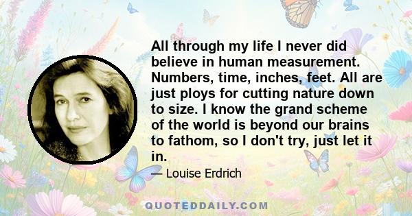 All through my life I never did believe in human measurement. Numbers, time, inches, feet. All are just ploys for cutting nature down to size. I know the grand scheme of the world is beyond our brains to fathom, so I