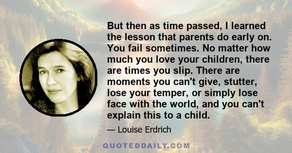 But then as time passed, I learned the lesson that parents do early on. You fail sometimes. No matter how much you love your children, there are times you slip. There are moments you can't give, stutter, lose your