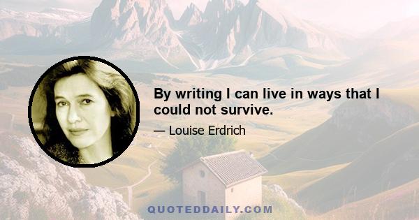 By writing I can live in ways that I could not survive.