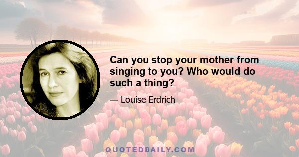 Can you stop your mother from singing to you? Who would do such a thing?