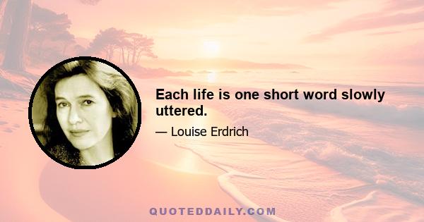 Each life is one short word slowly uttered.