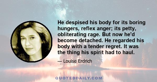 He despised his body for its boring hungers, reflex anger; its petty, obliterating rage. But now he'd become detached. He regarded his body with a tender regret. It was the thing his spirit had to haul.