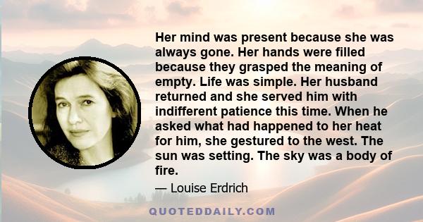 Her mind was present because she was always gone. Her hands were filled because they grasped the meaning of empty. Life was simple. Her husband returned and she served him with indifferent patience this time. When he