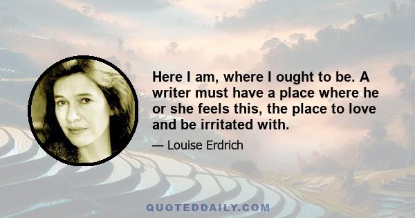 Here I am, where I ought to be. A writer must have a place where he or she feels this, the place to love and be irritated with.