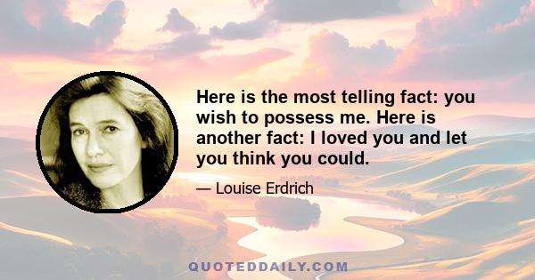 Here is the most telling fact: you wish to possess me.  Here is another fact: I loved you and let you think you could.