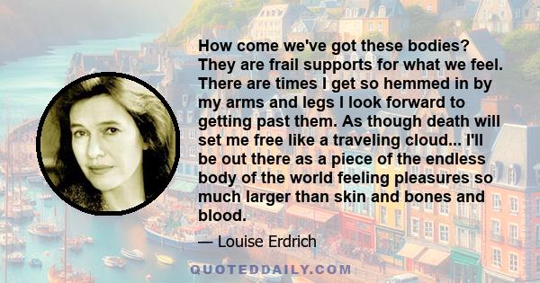 How come we've got these bodies? They are frail supports for what we feel. There are times I get so hemmed in by my arms and legs I look forward to getting past them. As though death will set me free like a traveling