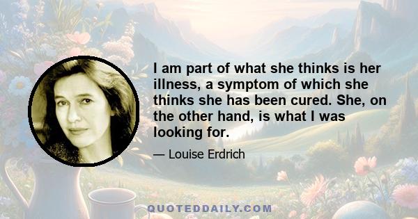 I am part of what she thinks is her illness, a symptom of which she thinks she has been cured. She, on the other hand, is what I was looking for.