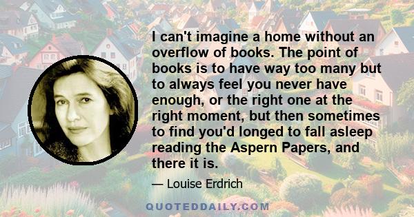 I can't imagine a home without an overflow of books. The point of books is to have way too many but to always feel you never have enough, or the right one at the right moment, but then sometimes to find you'd longed to