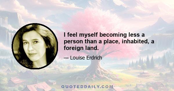 I feel myself becoming less a person than a place, inhabited, a foreign land.