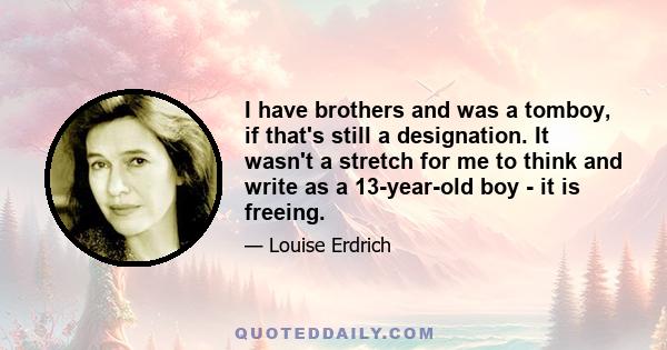 I have brothers and was a tomboy, if that's still a designation. It wasn't a stretch for me to think and write as a 13-year-old boy - it is freeing.