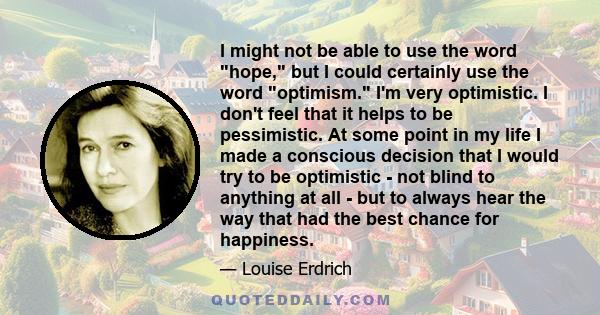 I might not be able to use the word hope, but I could certainly use the word optimism. I'm very optimistic. I don't feel that it helps to be pessimistic. At some point in my life I made a conscious decision that I would 