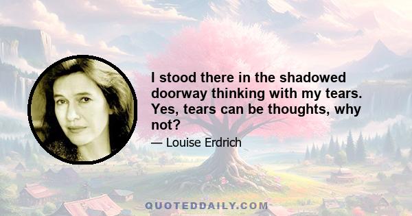 I stood there in the shadowed doorway thinking with my tears. Yes, tears can be thoughts, why not?