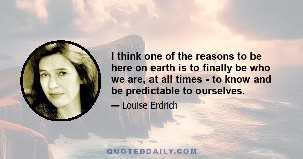 I think one of the reasons to be here on earth is to finally be who we are, at all times - to know and be predictable to ourselves.