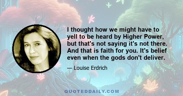 I thought how we might have to yell to be heard by Higher Power, but that's not saying it's not there. And that is faith for you. It's belief even when the gods don't deliver.