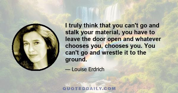 I truly think that you can't go and stalk your material, you have to leave the door open and whatever chooses you, chooses you. You can't go and wrestle it to the ground.