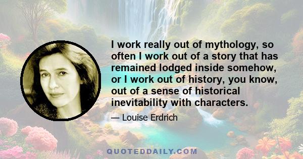 I work really out of mythology, so often I work out of a story that has remained lodged inside somehow, or I work out of history, you know, out of a sense of historical inevitability with characters.