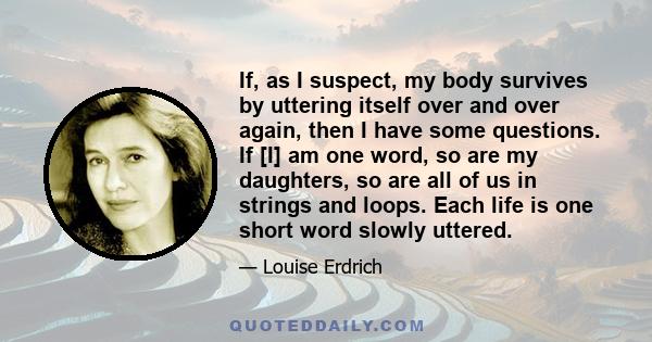 If, as I suspect, my body survives by uttering itself over and over again, then I have some questions. If [I] am one word, so are my daughters, so are all of us in strings and loops. Each life is one short word slowly