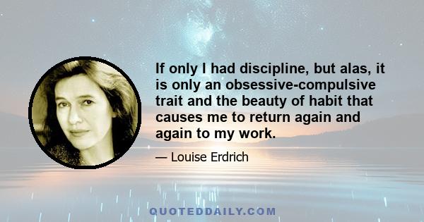 If only I had discipline, but alas, it is only an obsessive-compulsive trait and the beauty of habit that causes me to return again and again to my work.