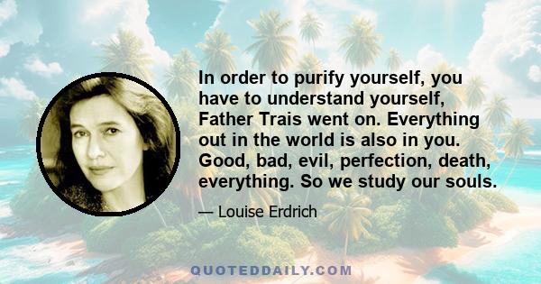 In order to purify yourself, you have to understand yourself, Father Trais went on. Everything out in the world is also in you. Good, bad, evil, perfection, death, everything. So we study our souls.